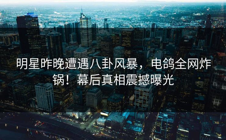 明星昨晚遭遇八卦风暴，电鸽全网炸锅！幕后真相震撼曝光